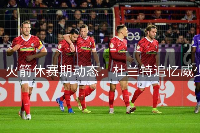 火箭休赛期动态：杜兰特追忆威少 申京特训应对新挑战